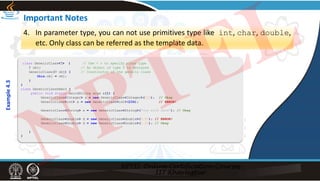 Important Notes
4. In parameter type, you can not use primitives type like int, char, double,
etc. Only class can be referred as the template data.
class GenericClass<T> { // Use < > to specify class type
T obj; // An object of type T is declared
GenericClass(T obj) { // Constructor of the generic class
this.obj = obj;
}
}
class GenericClassDemo3 {
public void static main(String args a[]) {
GenericClass<Integer> a = new GenericClass<Integer>(123); // Okay
GenericClass<int> a = new GenericClass<int>(234); // ERROR!
GenericClass<String> s = new GenericClass<String>("Joy with Java"); // Okay
GenericClass<double> d = new GenericClass<double>(9.87); // ERROR!
GenericClass<Double> d = new GenericClass<Double>(1.23); // Okay
}
}
Example
4.3
NPTEL
 