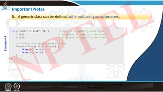 Important Notes
5. A generic class can be defined with multiple type parameters.
class GenericClass<T, V> { // Use < > to specify class type
T obj1; // An object of type T is declared
V obj2; // An object of type V is declared
// Constructor of the generic class
GenericClass(T obj1, V obj2) {
this.obj1 = obj1;
this.obj2 = obj2;
}
}
Example
4.4
NPTEL
 
