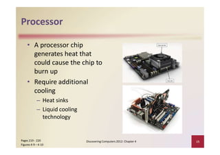 Processor
• A processor chip
generates heat that
could cause the chip to
burn up
• Require additional
cooling
– Heat sinks
– Liquid cooling
technology
Discovering Computers 2012: Chapter 4 15Pages 219 ‐ 220
Figures 4‐9 – 4‐10
 