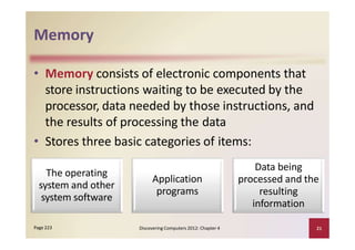 Memory
• Memory consists of electronic components that
store instructions waiting to be executed by the
processor, data needed by those instructions, and
the results of processing the data
• Stores three basic categories of items:
Discovering Computers 2012: Chapter 4 21Page 223
The operating
system and other
system software
Application
programs
Data being
processed and the
resulting
information
 
