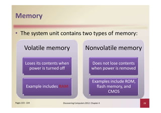 Memory
Discovering Computers 2012: Chapter 4 23Pages 223 ‐ 224
Loses its contents when
power is turned off
Example includes RAM
• The system unit contains two types of memory:
Volatile memory Nonvolatile memory
Does not lose contents
when power is removed
Examples include ROM,
flash memory, and
CMOS
 