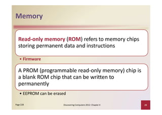 Memory
Read‐only memory (ROM) refers to memory chips
storing permanent data and instructions
• Firmware
A PROM (programmable read‐only memory) chip is
a blank ROM chip that can be written to
permanently
• EEPROM can be erased
Discovering Computers 2012: Chapter 4 29Page 228
 