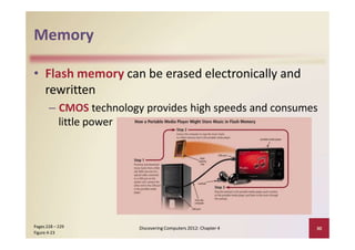 Memory
• Flash memory can be erased electronically and
rewritten
– CMOS technology provides high speeds and consumes
little power
Discovering Computers 2012: Chapter 4 30Pages 228 – 229
Figure 4‐23
 