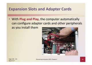Expansion Slots and Adapter Cards
• With Plug and Play, the computer automatically
can configure adapter cards and other peripherals
as you install them
Discovering Computers 2012: Chapter 4 33Pages 230 – 231
Figure 4‐27
 