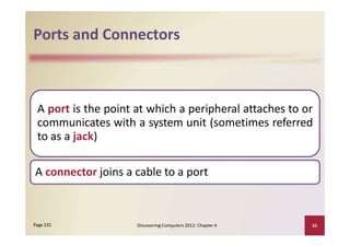 Ports and Connectors
A port is the point at which a peripheral attaches to or
communicates with a system unit (sometimes referred
to as a jack)
A connector joins a cable to a port
Discovering Computers 2012: Chapter 4 35Page 232
 