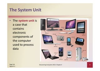 The System Unit
• The system unit is
a case that
contains
electronic
components of
the computer
used to process
data
Page 210
Figure 4‐1
Discovering Computers 2012: Chapter 4 4
 