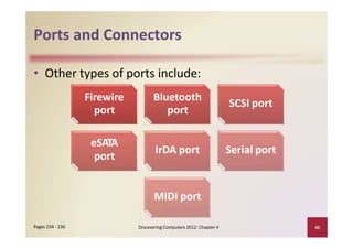 Ports and Connectors
• Other types of ports include:
Discovering Computers 2012: Chapter 4 40Pages 234 ‐ 236
Firewire
port
Bluetooth
port
SCSI port
eSATA
port
IrDA port Serial port
MIDI port
 