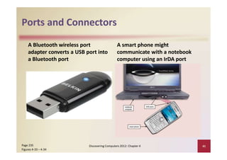 Ports and Connectors
A Bluetooth wireless port
adapter converts a USB port into
a Bluetooth port
A smart phone might
communicate with a notebook
computer using an IrDA port
Discovering Computers 2012: Chapter 4 41Page 235
Figures 4‐33 – 4‐34
 