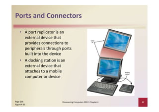 Ports and Connectors
• A port replicator is an
external device that
provides connections to
peripherals through ports
built into the device
• A docking station is an
external device that
attaches to a mobile
computer or device
Page 236
Figure 4‐35
Discovering Computers 2012: Chapter 4 42
 