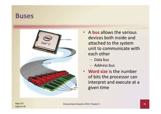 Buses
• A bus allows the various
devices both inside and
attached to the system
unit to communicate with
each other
– Data bus
– Address bus
• Word size is the number
of bits the processor can
interpret and execute at a
given time
Page 237
Figure 4‐36
Discovering Computers 2012: Chapter 4 43
 