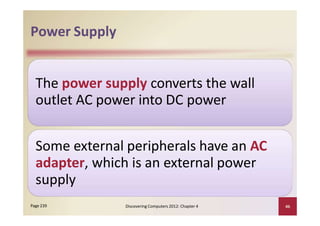 Power Supply
The power supply converts the wall
outlet AC power into DC power
Some external peripherals have an AC
adapter, which is an external power
supply
Discovering Computers 2012: Chapter 4 46Page 239
 