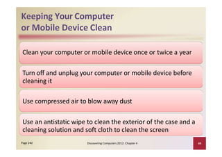 Keeping Your Computer
or Mobile Device Clean
Clean your computer or mobile device once or twice a year
Turn off and unplug your computer or mobile device before
cleaning it
Use compressed air to blow away dust
Use an antistatic wipe to clean the exterior of the case and a
cleaning solution and soft cloth to clean the screen
Discovering Computers 2012: Chapter 4 49Page 240
 