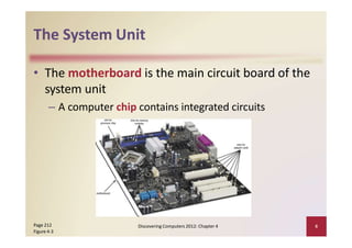 The System Unit
• The motherboard is the main circuit board of the
system unit
– A computer chip contains integrated circuits
Page 212
Figure 4‐3
Discovering Computers 2012: Chapter 4 6
 