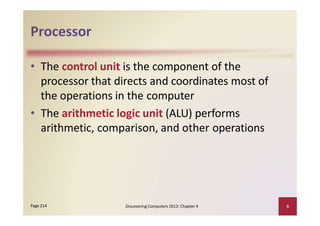 Processor
• The control unit is the component of the
processor that directs and coordinates most of
the operations in the computer
• The arithmetic logic unit (ALU) performs
arithmetic, comparison, and other operations
Discovering Computers 2012: Chapter 4 9Page 214
 
