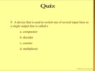 © 2009 Pearson Education, Upper Saddle River, NJ 07458. All Rights Reserved
Floyd, Digital Fundamentals, 10th ed
9. A device that is used to switch one of several input lines to
a single output line is called a
a. comparator
b. decoder
c. counter
d. multiplexer
© 2008 Pearson Education
 