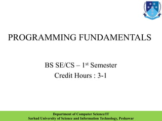 PROGRAMMING FUNDAMENTALS
BS SE/CS – 1st Semester
Credit Hours : 3-1
1
Department of Computer Science/IT
Sarhad University of Science and Information Technology, Peshawar
 