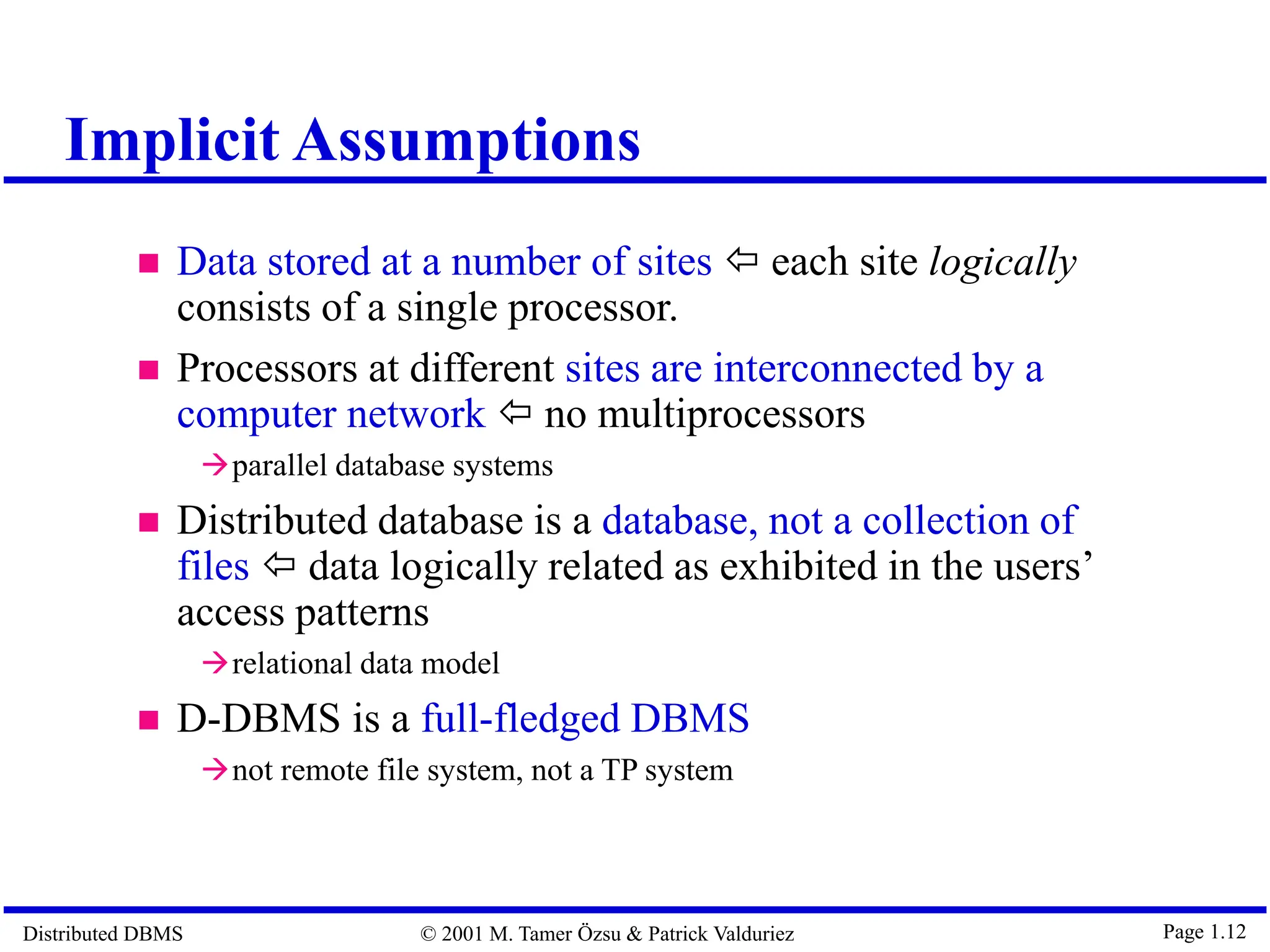 Distributed DBMS © 2001 M. Tamer Özsu & Patrick Valduriez Page 1.12 Implicit Assumptions  Data stored at a number of sites  each site logically consists of a single processor.  Processors at different sites are interconnected by a computer network  no multiprocessors parallel database systems  Distributed database is a database, not a collection of files  data logically related as exhibited in the users’ access patterns relational data model  D-DBMS is a full-fledged DBMS not remote file system, not a TP system 