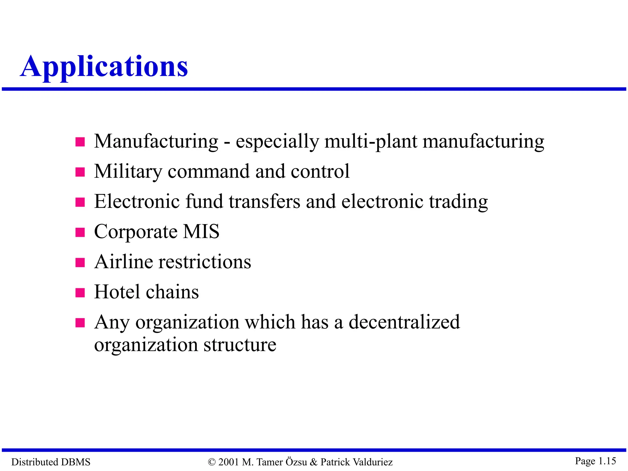 Distributed DBMS © 2001 M. Tamer Özsu & Patrick Valduriez Page 1.15  Manufacturing - especially multi-plant manufacturing  Military command and control  Electronic fund transfers and electronic trading  Corporate MIS  Airline restrictions  Hotel chains  Any organization which has a decentralized organization structure Applications 