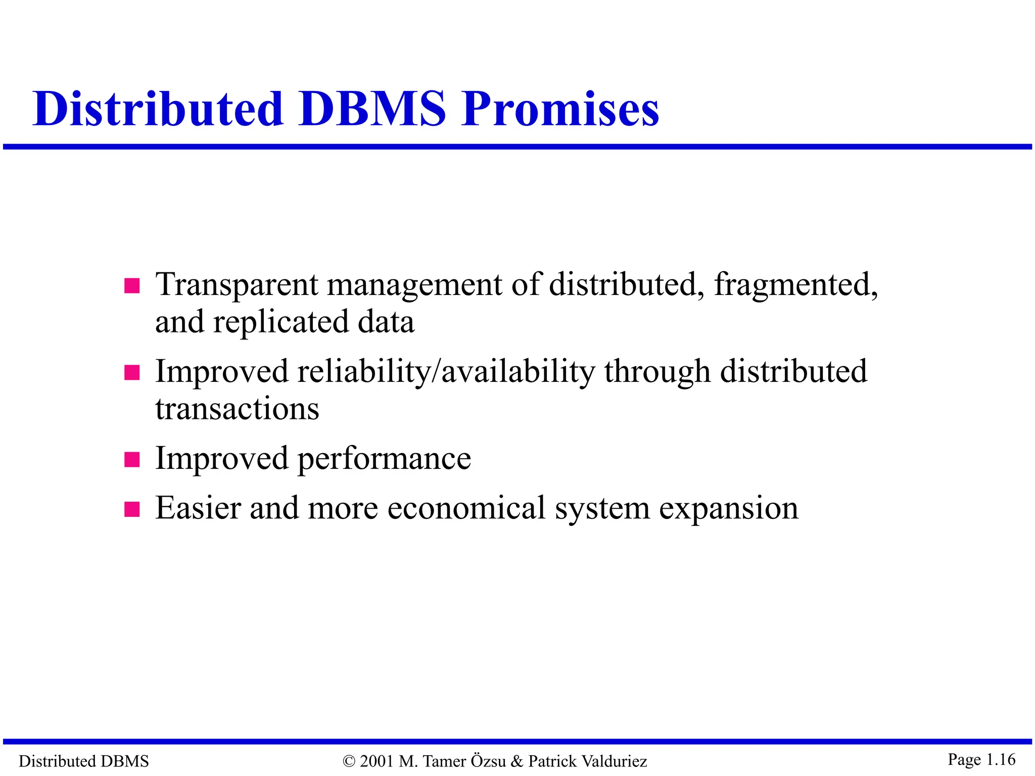 Distributed DBMS © 2001 M. Tamer Özsu & Patrick Valduriez Page 1.16  Transparent management of distributed, fragmented, and replicated data  Improved reliability/availability through distributed transactions  Improved performance  Easier and more economical system expansion Distributed DBMS Promises 