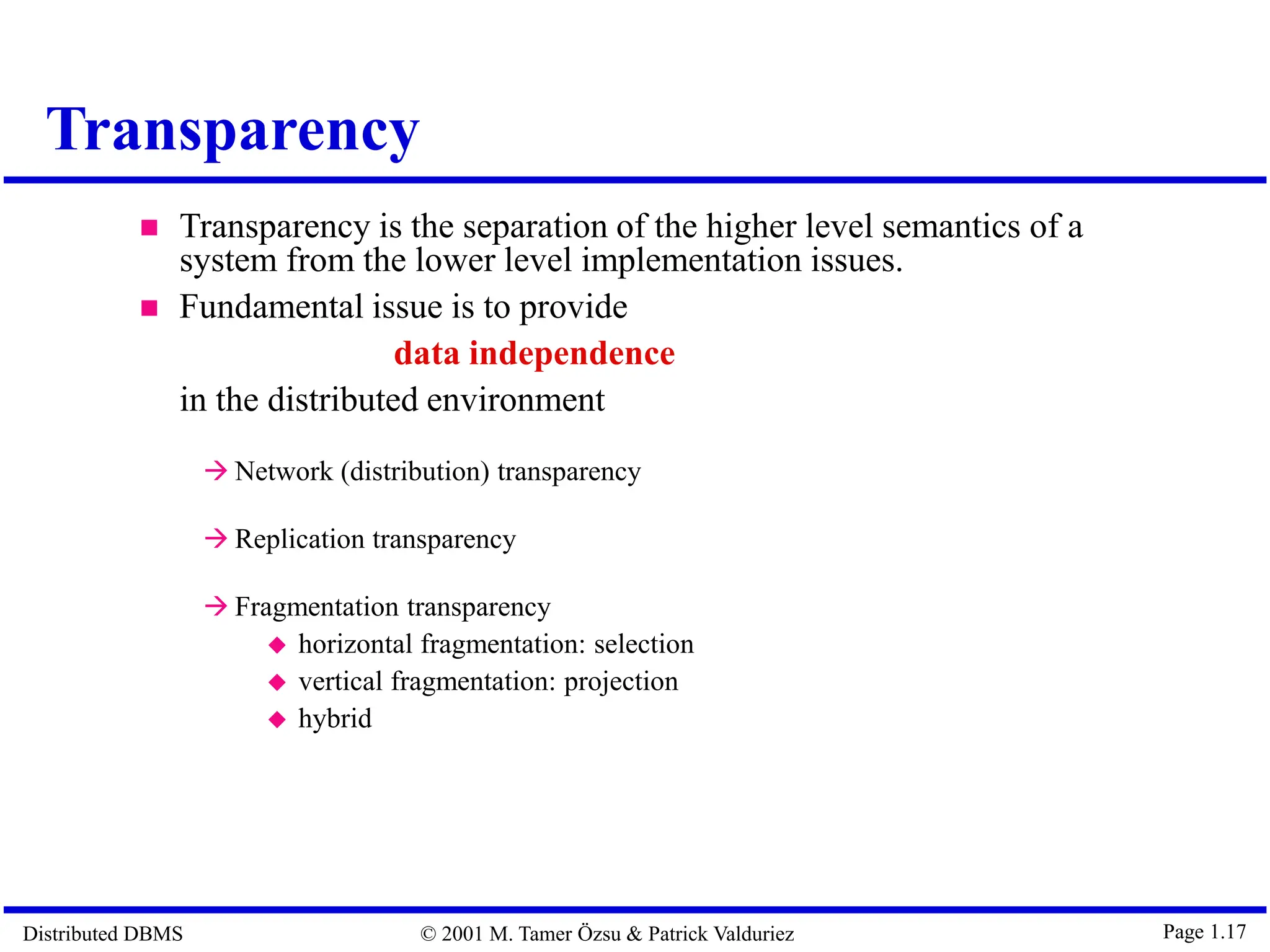 Distributed DBMS © 2001 M. Tamer Özsu & Patrick Valduriez Page 1.17 Transparency  Transparency is the separation of the higher level semantics of a system from the lower level implementation issues.  Fundamental issue is to provide data independence in the distributed environment  Network (distribution) transparency  Replication transparency  Fragmentation transparency  horizontal fragmentation: selection  vertical fragmentation: projection  hybrid 