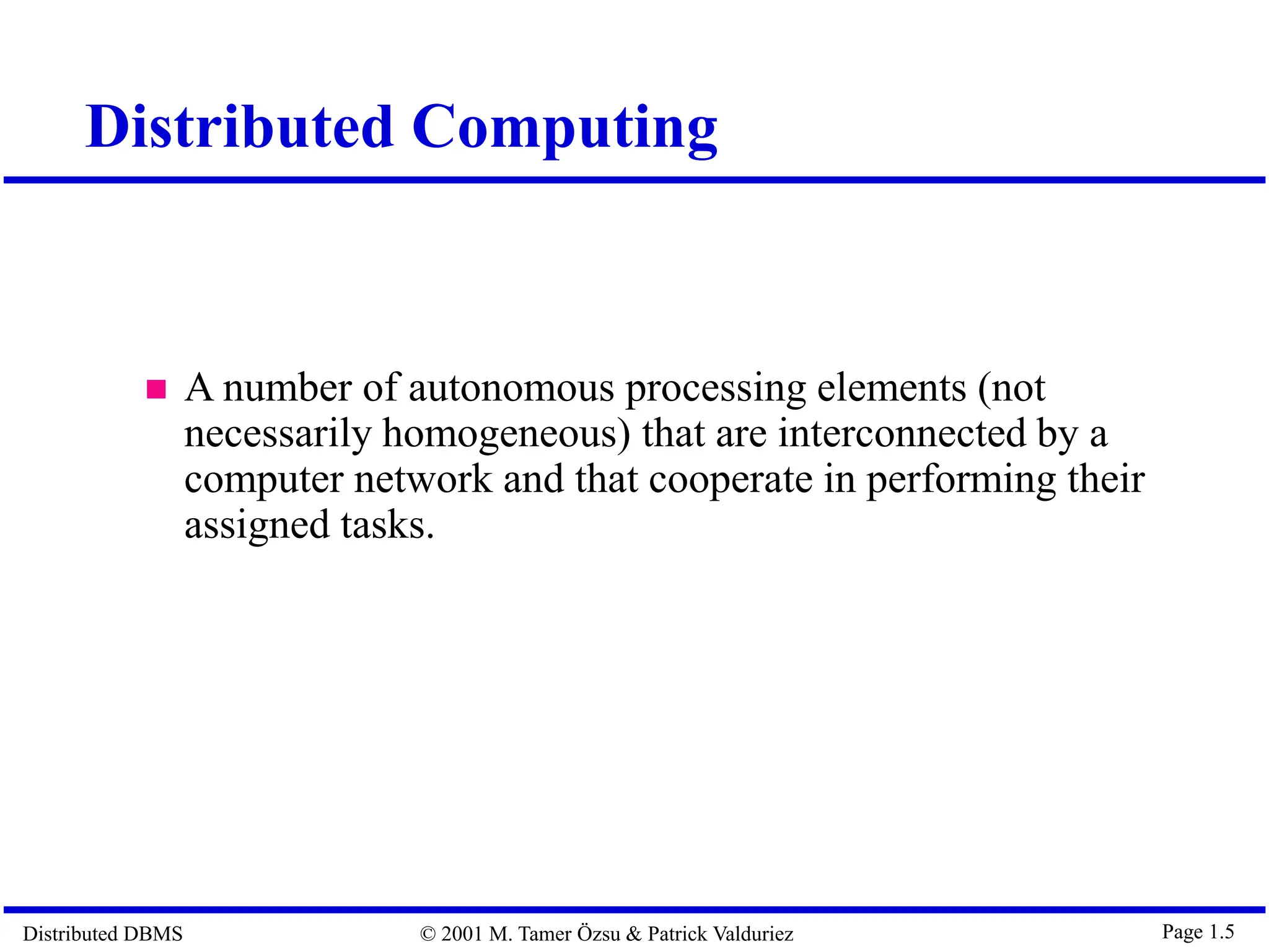 Distributed DBMS © 2001 M. Tamer Özsu & Patrick Valduriez Page 1.5 Distributed Computing  A number of autonomous processing elements (not necessarily homogeneous) that are interconnected by a computer network and that cooperate in performing their assigned tasks. 