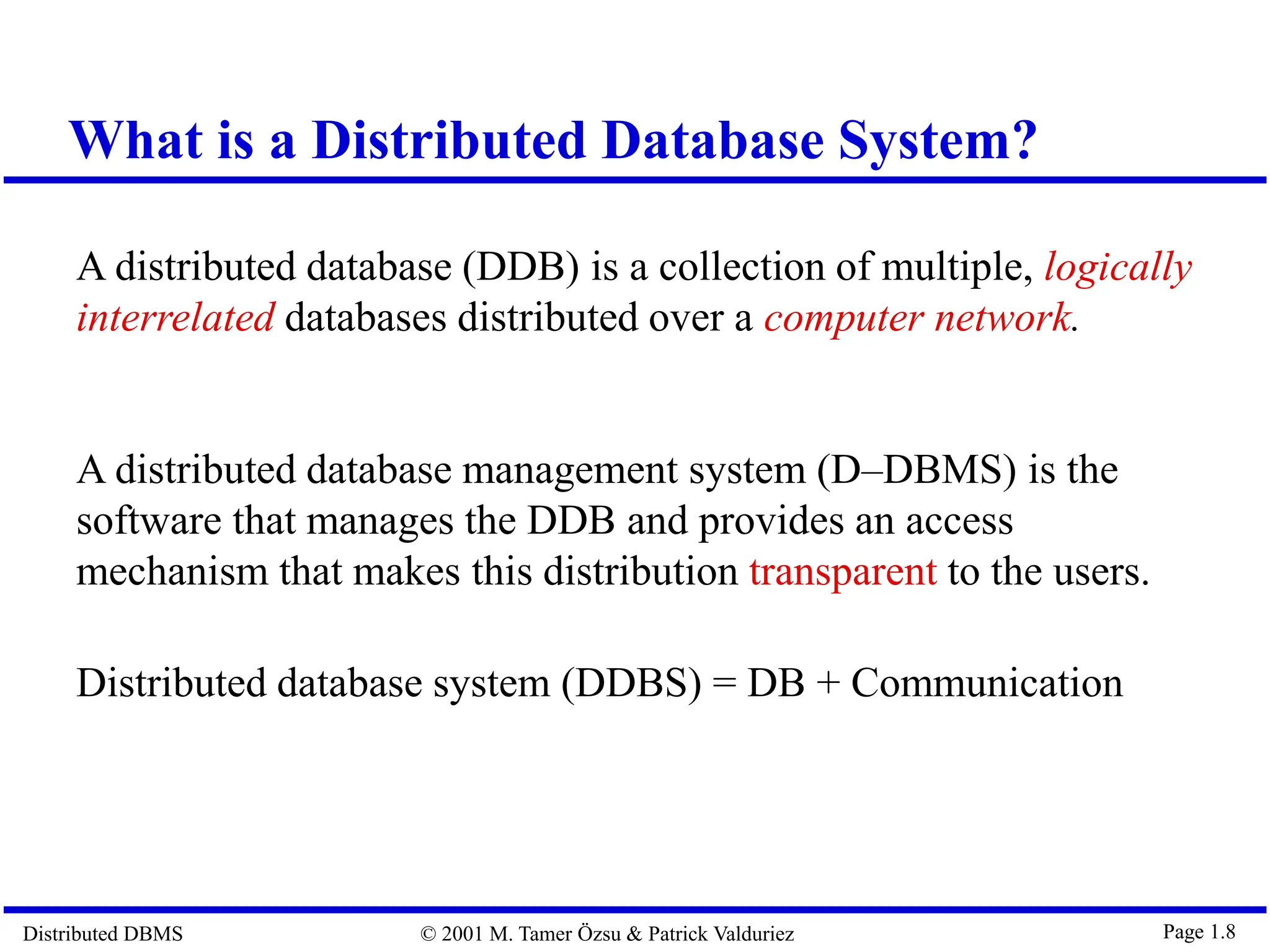 Distributed DBMS © 2001 M. Tamer Özsu & Patrick Valduriez Page 1.8 What is a Distributed Database System? A distributed database (DDB) is a collection of multiple, logically interrelated databases distributed over a computer network. A distributed database management system (D–DBMS) is the software that manages the DDB and provides an access mechanism that makes this distribution transparent to the users. Distributed database system (DDBS) = DB + Communication 