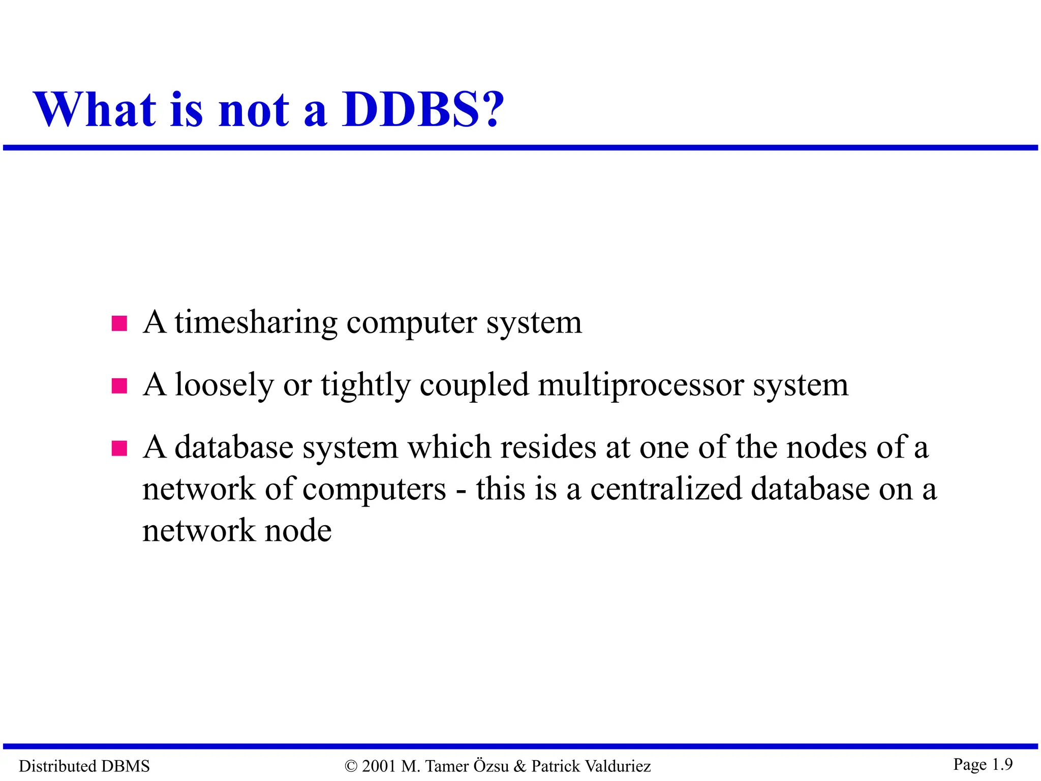 Distributed DBMS © 2001 M. Tamer Özsu & Patrick Valduriez Page 1.9  A timesharing computer system  A loosely or tightly coupled multiprocessor system  A database system which resides at one of the nodes of a network of computers - this is a centralized database on a network node What is not a DDBS? 