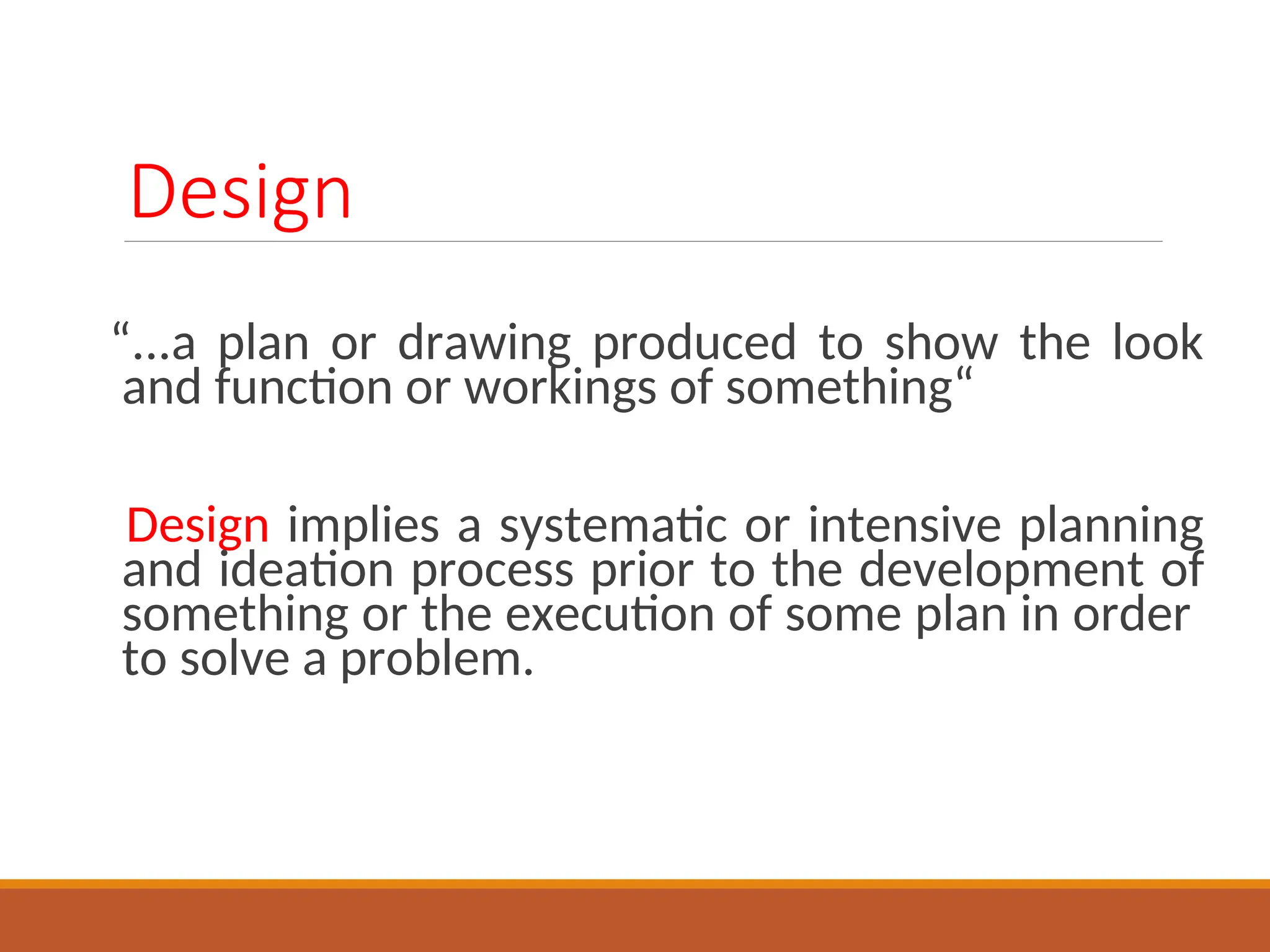 Design
“...a plan or drawing produced to show the look
and function or workings of something“
Design implies a systematic or intensive planning
and ideation process prior to the development of
something or the execution of some plan in order
to solve a problem.
 