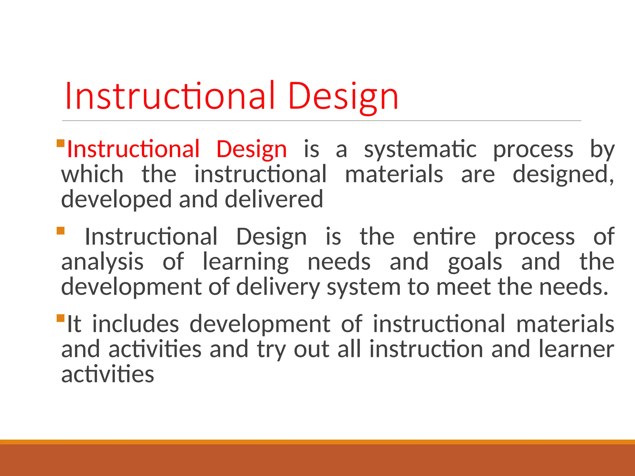 Instructional Design
Instructional Design is a systematic process by
which the instructional materials are designed,
developed and delivered
 Instructional Design is the entire process of
analysis of learning needs and goals and the
development of delivery system to meet the needs.
It includes development of instructional materials
and activities and try out all instruction and learner
activities
 