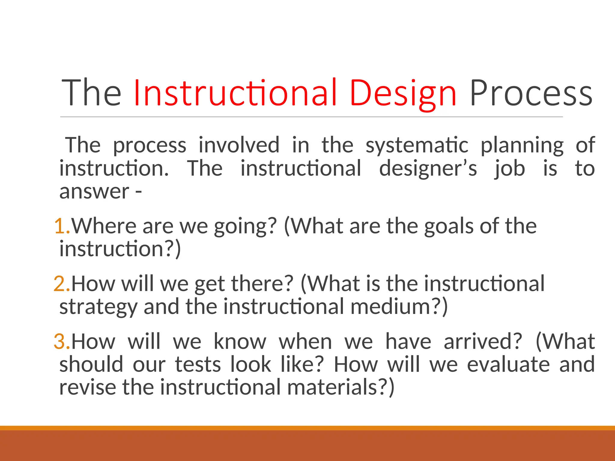 The Instructional Design Process
The process involved in the systematic planning of
instruction. The instructional designer’s job is to
answer -
1.Where are we going? (What are the goals of the
instruction?)
2.How will we get there? (What is the instructional
strategy and the instructional medium?)
3.How will we know when we have arrived? (What
should our tests look like? How will we evaluate and
revise the instructional materials?)
 