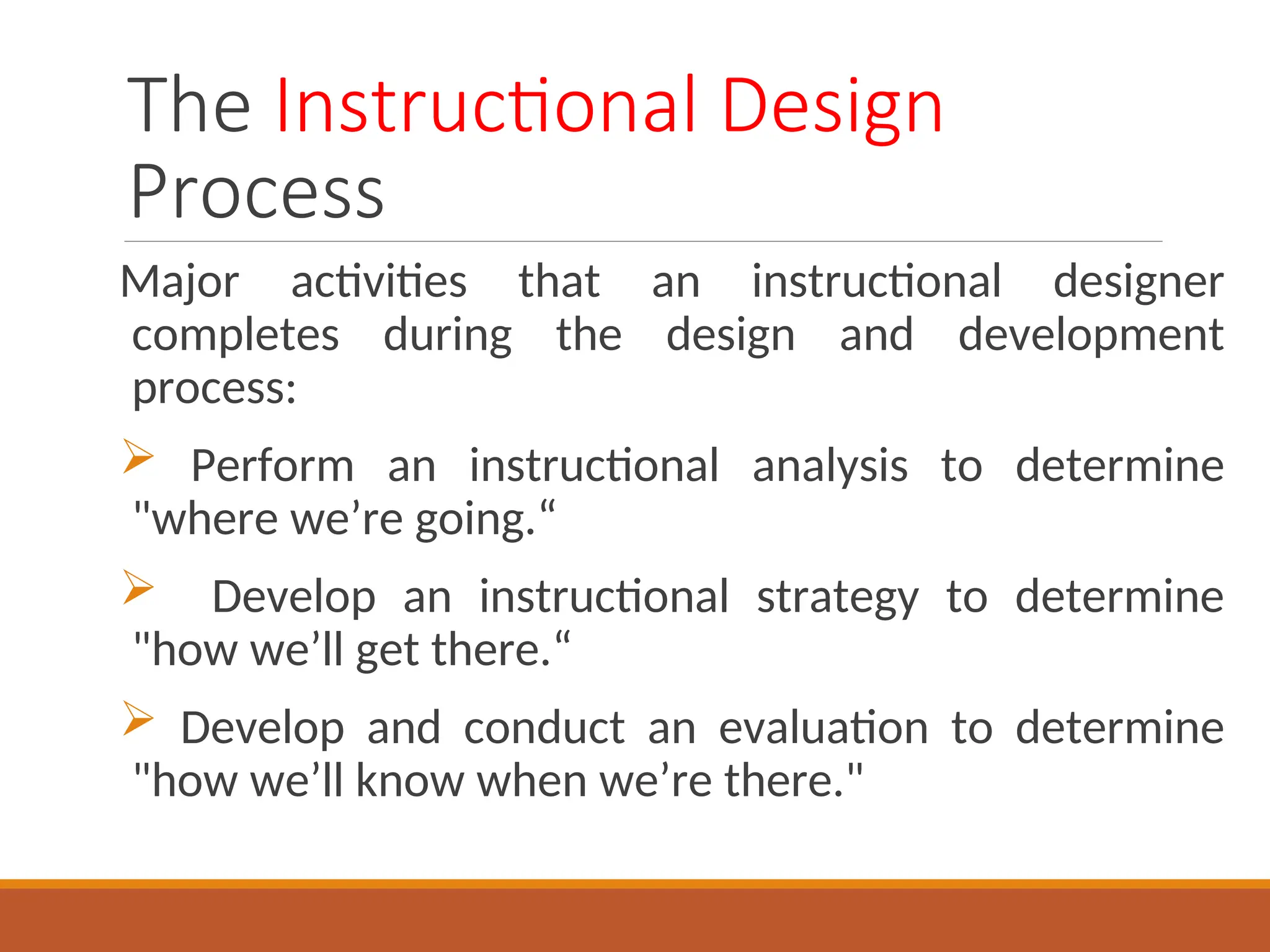 The Instructional Design
Process
Major activities that an instructional designer
completes during the design and development
process:
 Perform an instructional analysis to determine
"where we’re going.“
 Develop an instructional strategy to determine
"how we’ll get there.“
 Develop and conduct an evaluation to determine
"how we’ll know when we’re there."
 