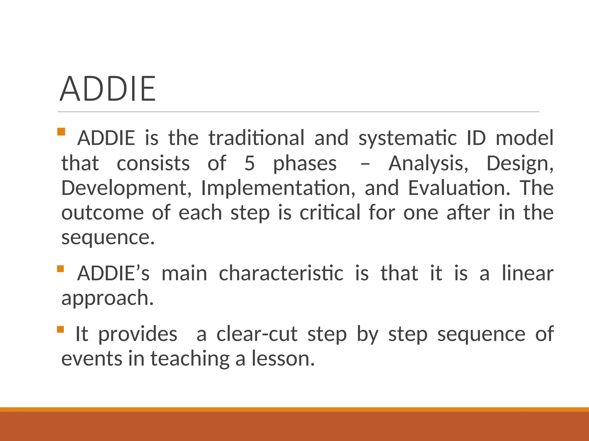 ADDIE
 ADDIE is the traditional and systematic ID model
that consists of 5 phases – Analysis, Design,
Development, Implementation, and Evaluation. The
outcome of each step is critical for one after in the
sequence.
 ADDIE’s main characteristic is that it is a linear
approach.
 It provides a clear-cut step by step sequence of
events in teaching a lesson.
 