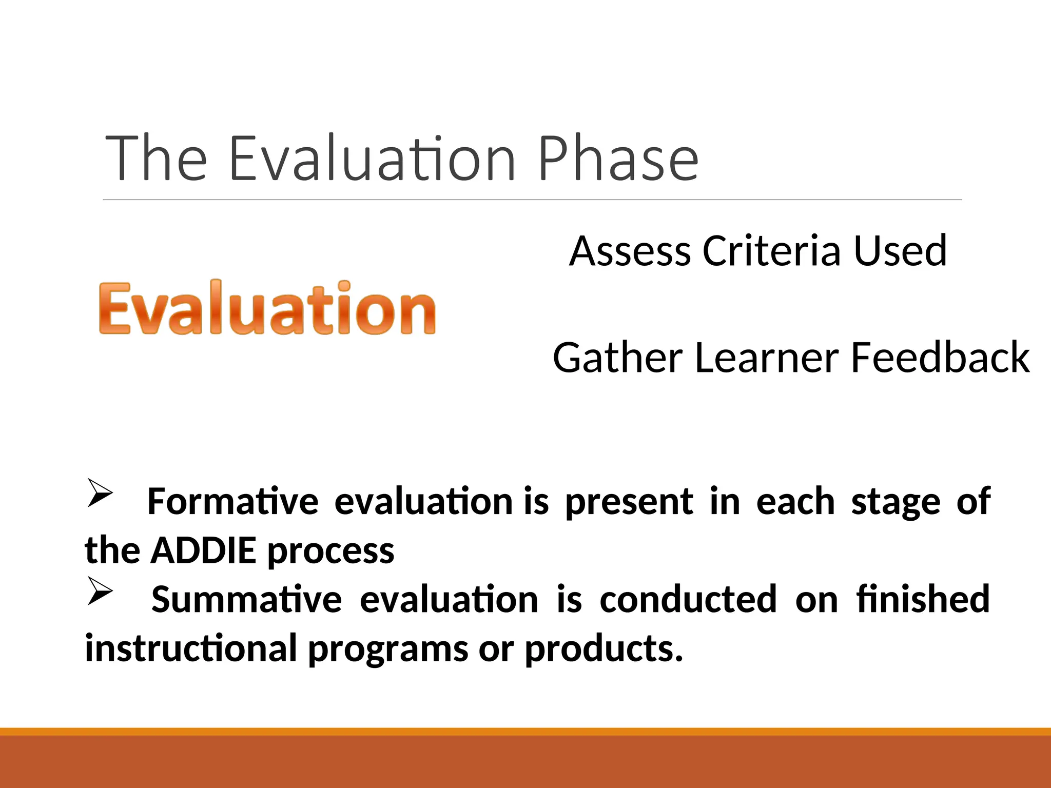 The Evaluation Phase
Assess Criteria Used
Gather Learner Feedback
 Formative evaluation is present in each stage of
the ADDIE process
 Summative evaluation is conducted on finished
instructional programs or products.
 