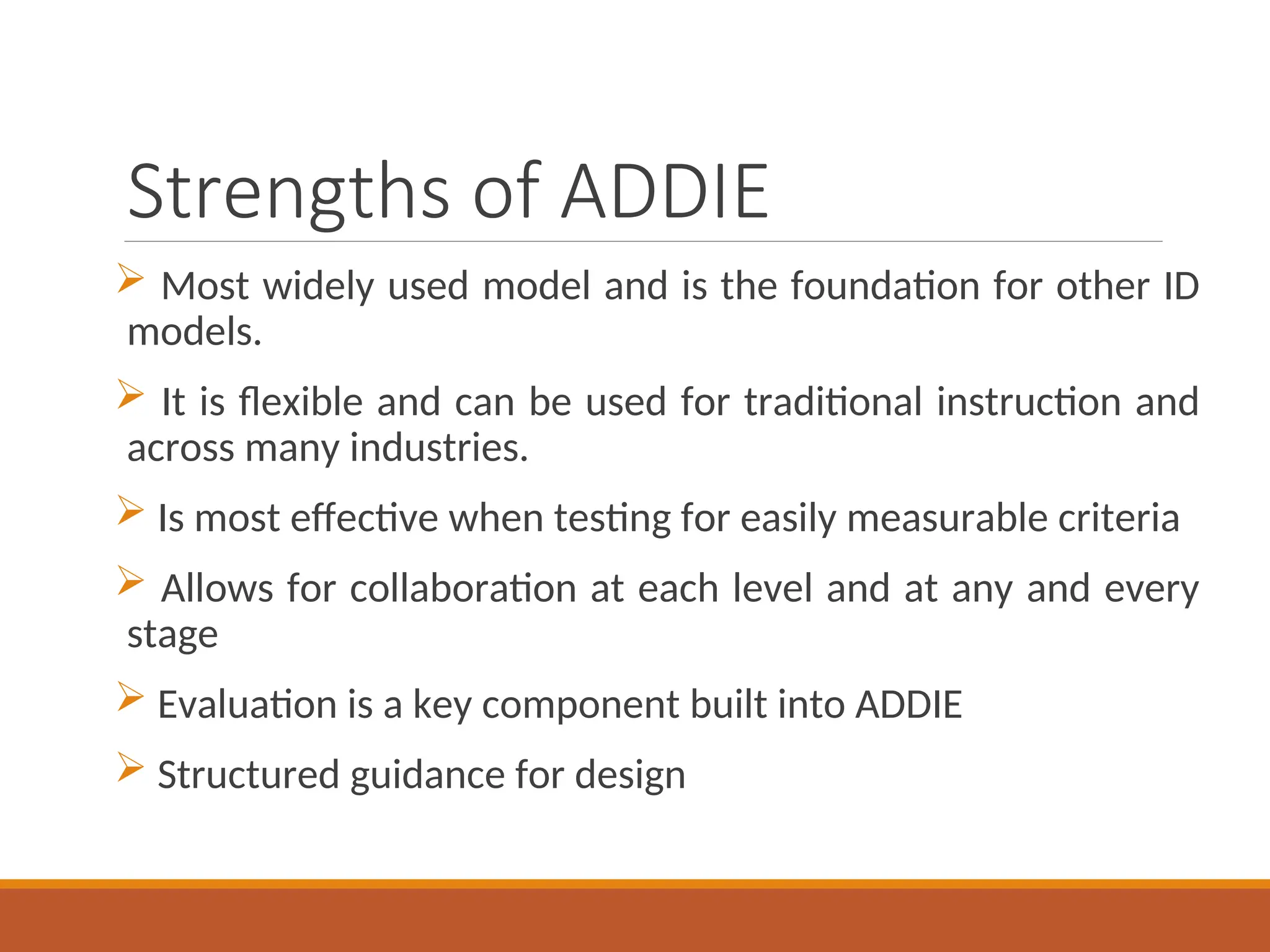 Strengths of ADDIE
 Most widely used model and is the foundation for other ID
models.
 It is flexible and can be used for traditional instruction and
across many industries.
 Is most effective when testing for easily measurable criteria
 Allows for collaboration at each level and at any and every
stage
 Evaluation is a key component built into ADDIE
 Structured guidance for design
 