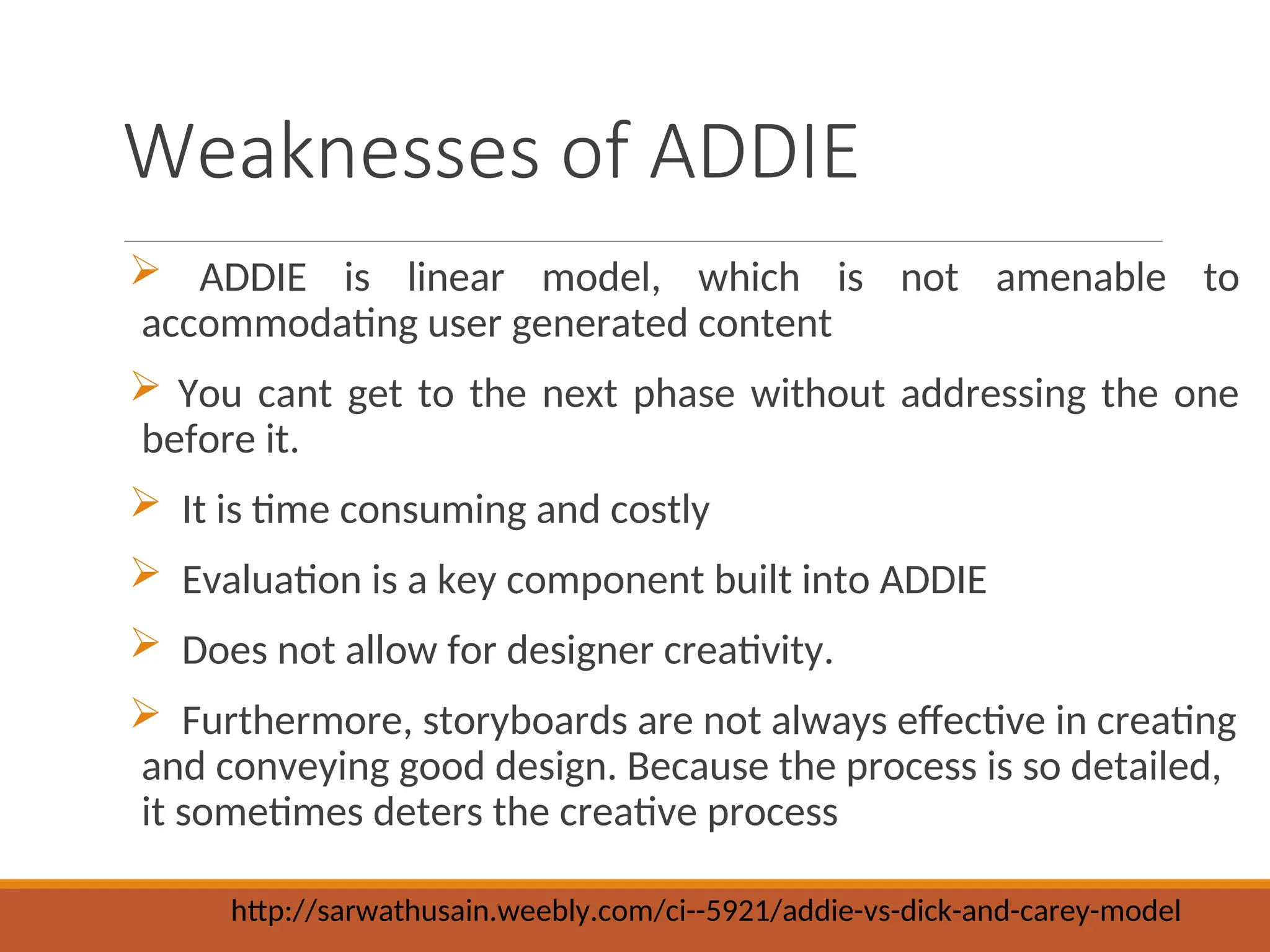 Weaknesses of ADDIE
 ADDIE is linear model, which is not amenable to
accommodating user generated content
 You cant get to the next phase without addressing the one
before it.
 It is time consuming and costly
 Evaluation is a key component built into ADDIE
 Does not allow for designer creativity.
 Furthermore, storyboards are not always effective in creating
and conveying good design. Because the process is so detailed,
it sometimes deters the creative process
http://sarwathusain.weebly.com/ci--5921/addie-vs-dick-and-carey-model
 