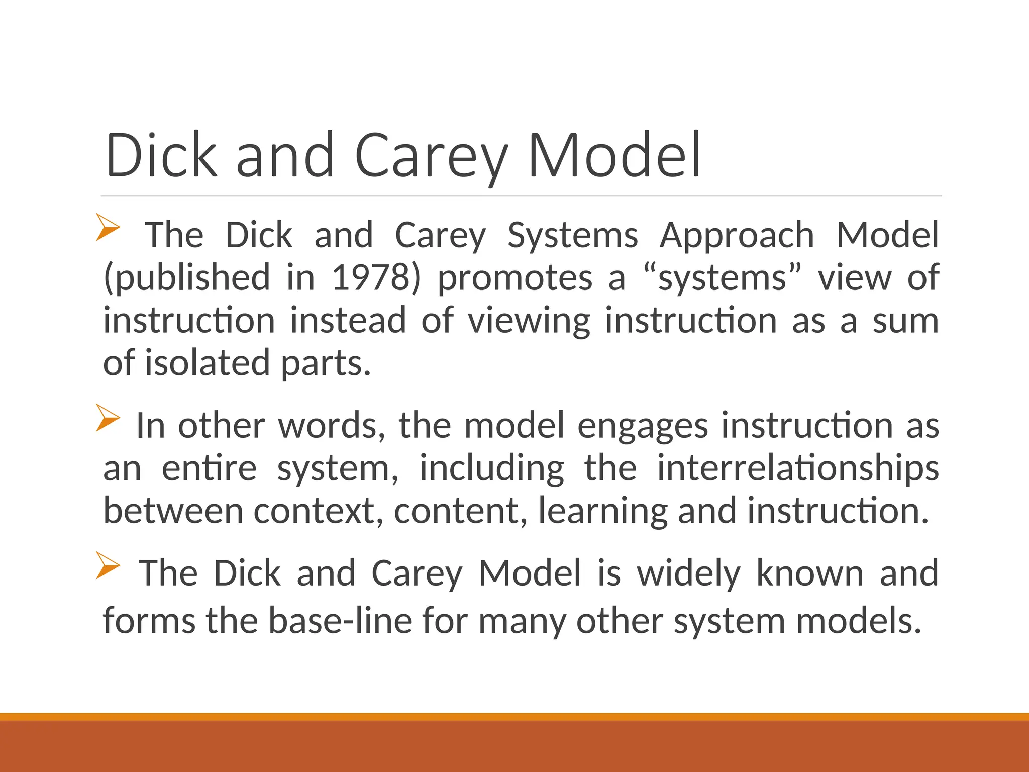 Dick and Carey Model
 The Dick and Carey Systems Approach Model
(published in 1978) promotes a “systems” view of
instruction instead of viewing instruction as a sum
of isolated parts.
 In other words, the model engages instruction as
an entire system, including the interrelationships
between context, content, learning and instruction.
 The Dick and Carey Model is widely known and
forms the base-line for many other system models.
 