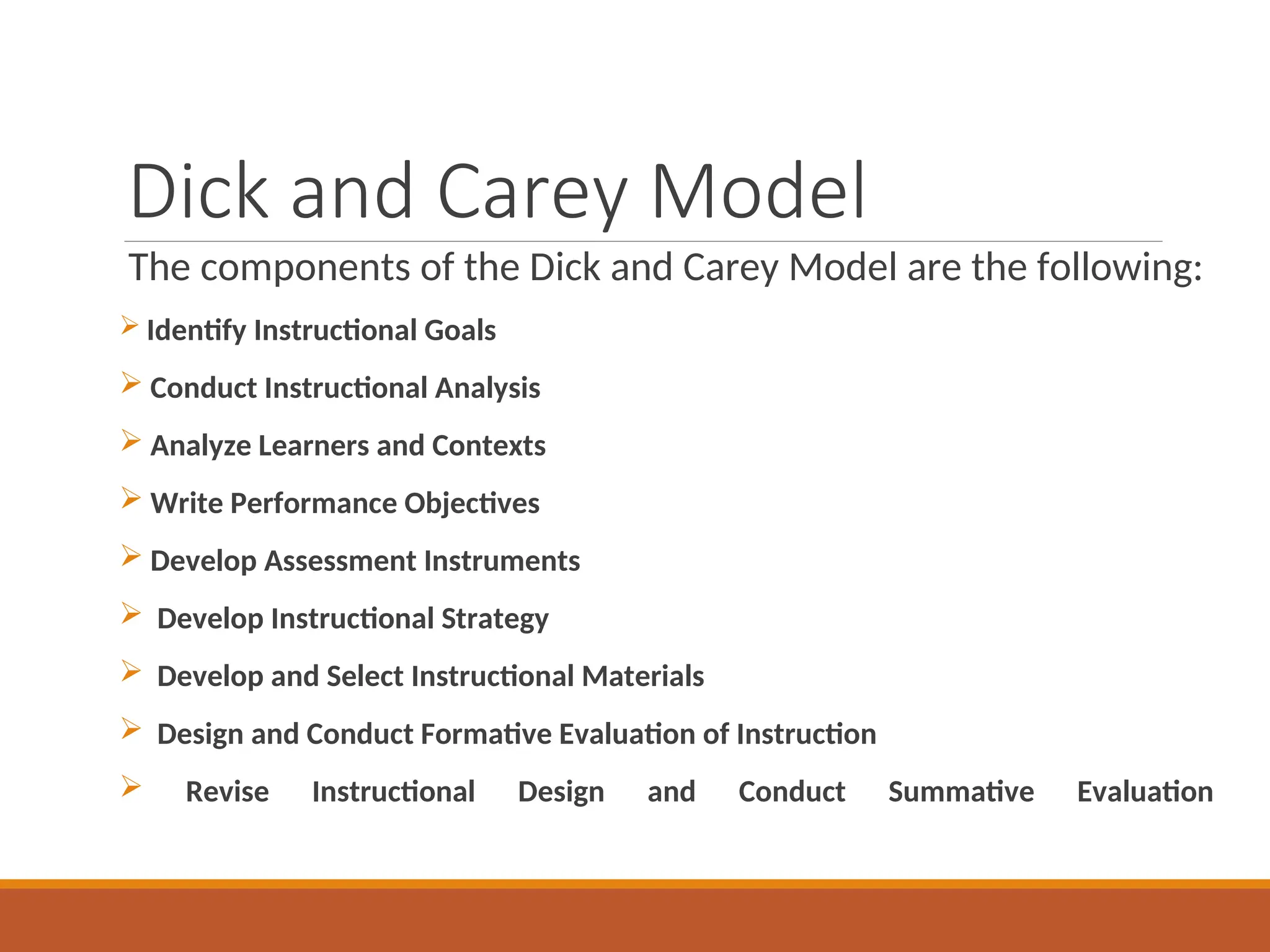 Dick and Carey Model
The components of the Dick and Carey Model are the following:
 Identify Instructional Goals
 Conduct Instructional Analysis
 Analyze Learners and Contexts
 Write Performance Objectives
 Develop Assessment Instruments
 Develop Instructional Strategy
 Develop and Select Instructional Materials
 Design and Conduct Formative Evaluation of Instruction
 Revise Instructional Design and Conduct Summative Evaluation
 
