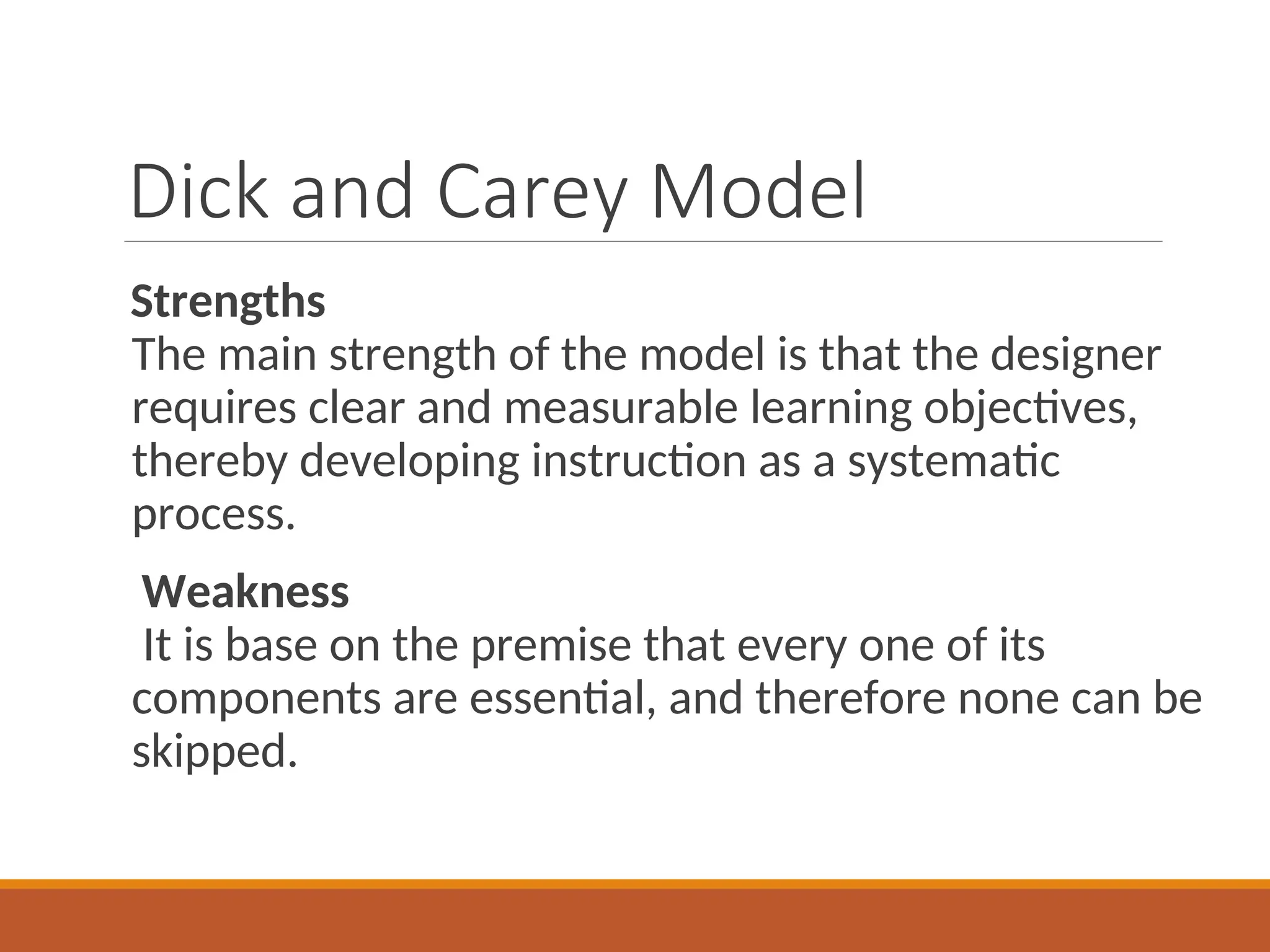 Dick and Carey Model
Strengths
The main strength of the model is that the designer
requires clear and measurable learning objectives,
thereby developing instruction as a systematic
process.
Weakness
It is base on the premise that every one of its
components are essential, and therefore none can be
skipped.
 