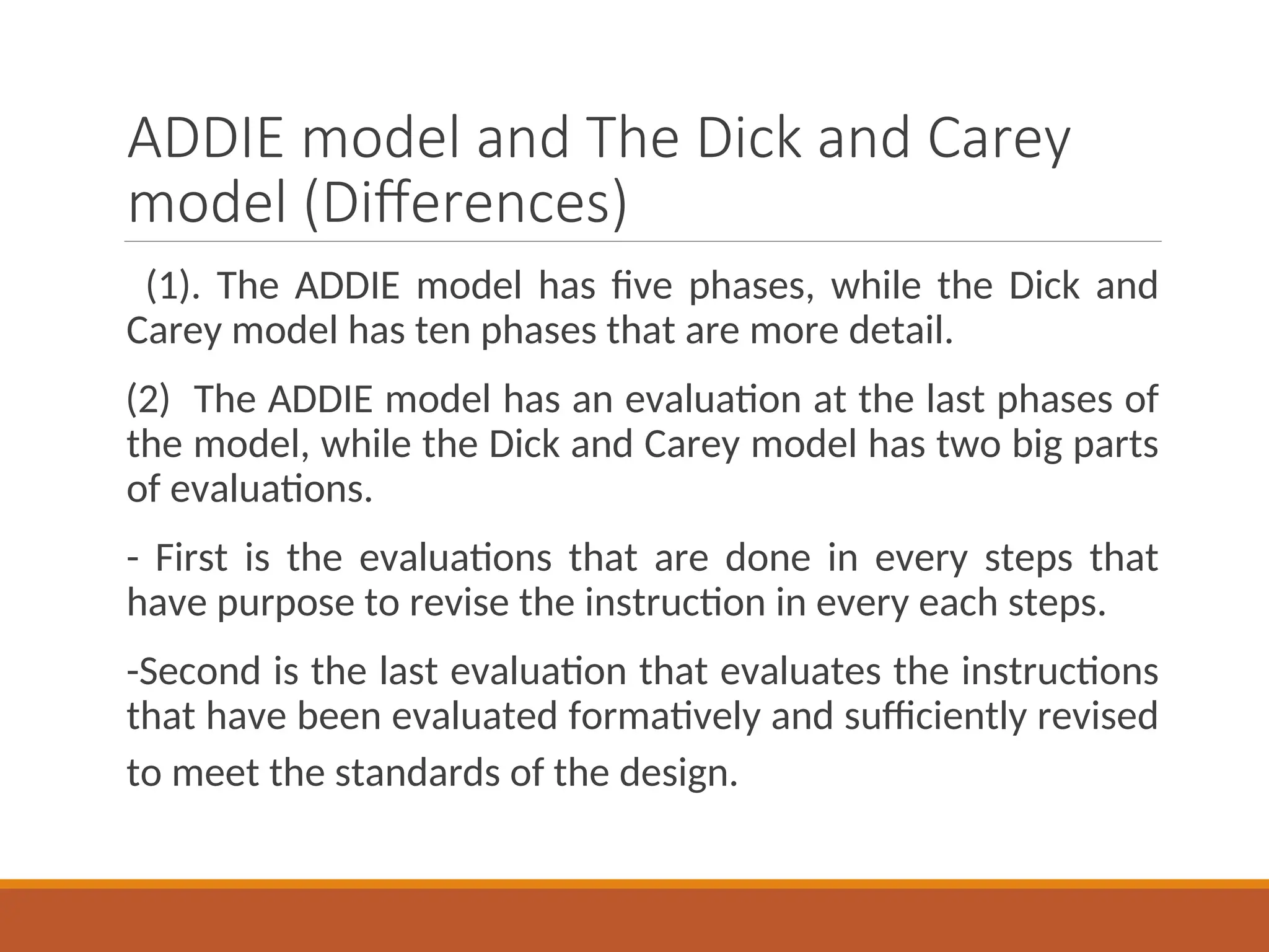 ADDIE model and The Dick and Carey
model (Differences)
(1). The ADDIE model has five phases, while the Dick and
Carey model has ten phases that are more detail.
(2) The ADDIE model has an evaluation at the last phases of
the model, while the Dick and Carey model has two big parts
of evaluations.
- First is the evaluations that are done in every steps that
have purpose to revise the instruction in every each steps.
-Second is the last evaluation that evaluates the instructions
that have been evaluated formatively and sufficiently revised
to meet the standards of the design.
 