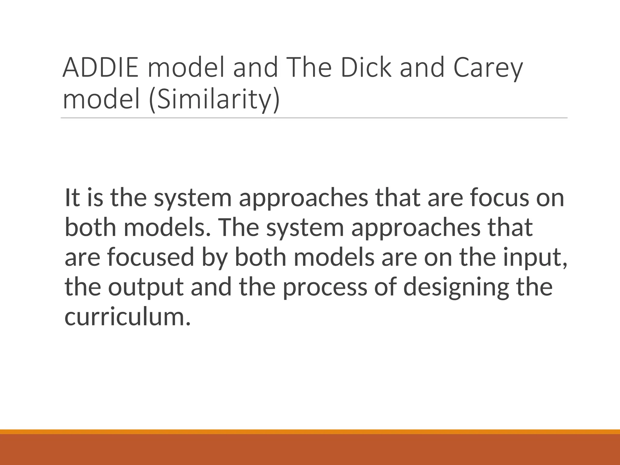 ADDIE model and The Dick and Carey
model (Similarity)
It is the system approaches that are focus on
both models. The system approaches that
are focused by both models are on the input,
the output and the process of designing the
curriculum.
 