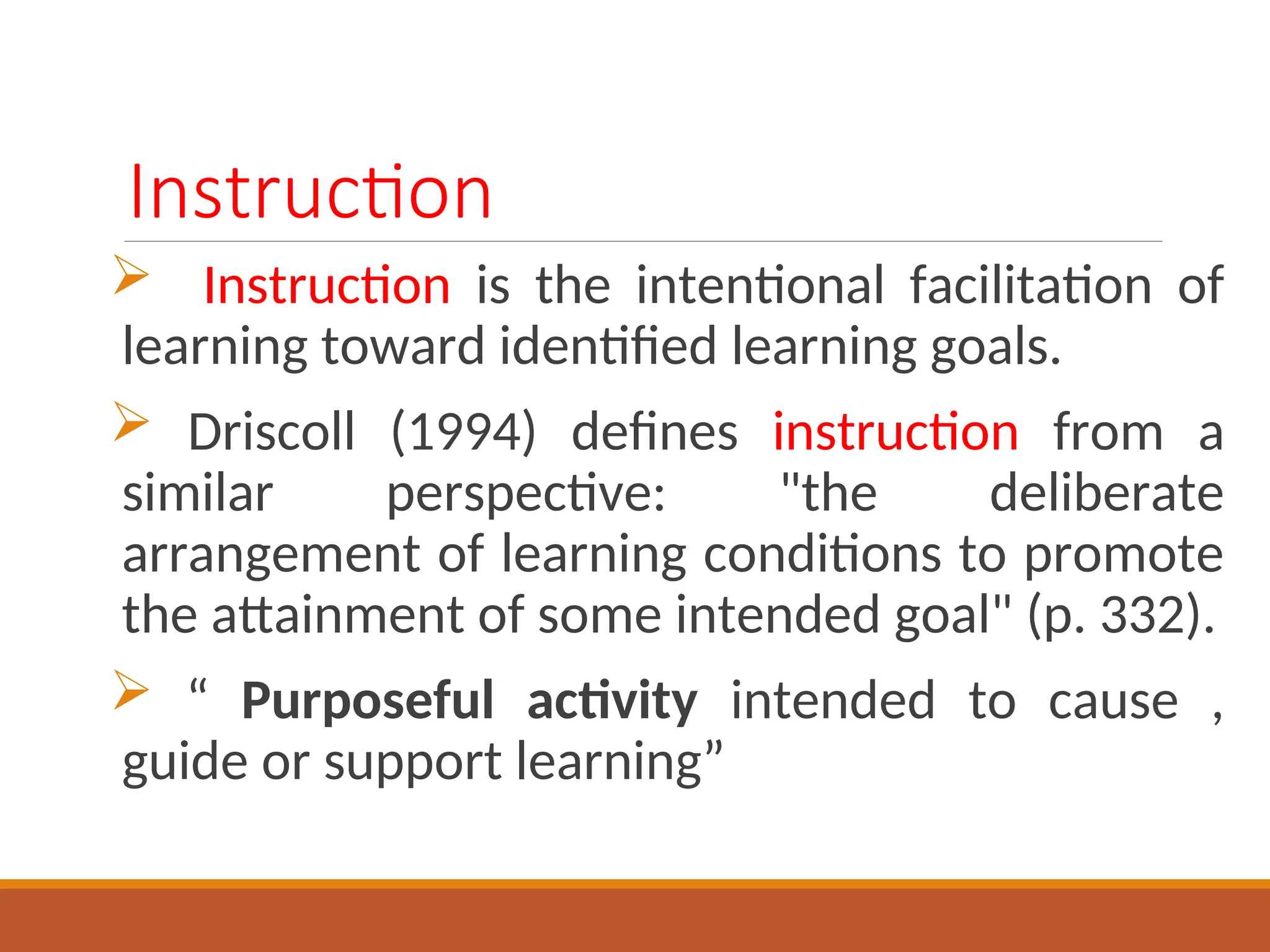 Instruction
 Instruction is the intentional facilitation of
learning toward identified learning goals.
 Driscoll (1994) defines instruction from a
similar perspective: "the deliberate
arrangement of learning conditions to promote
the attainment of some intended goal" (p. 332).
 “ Purposeful activity intended to cause ,
guide or support learning”
 