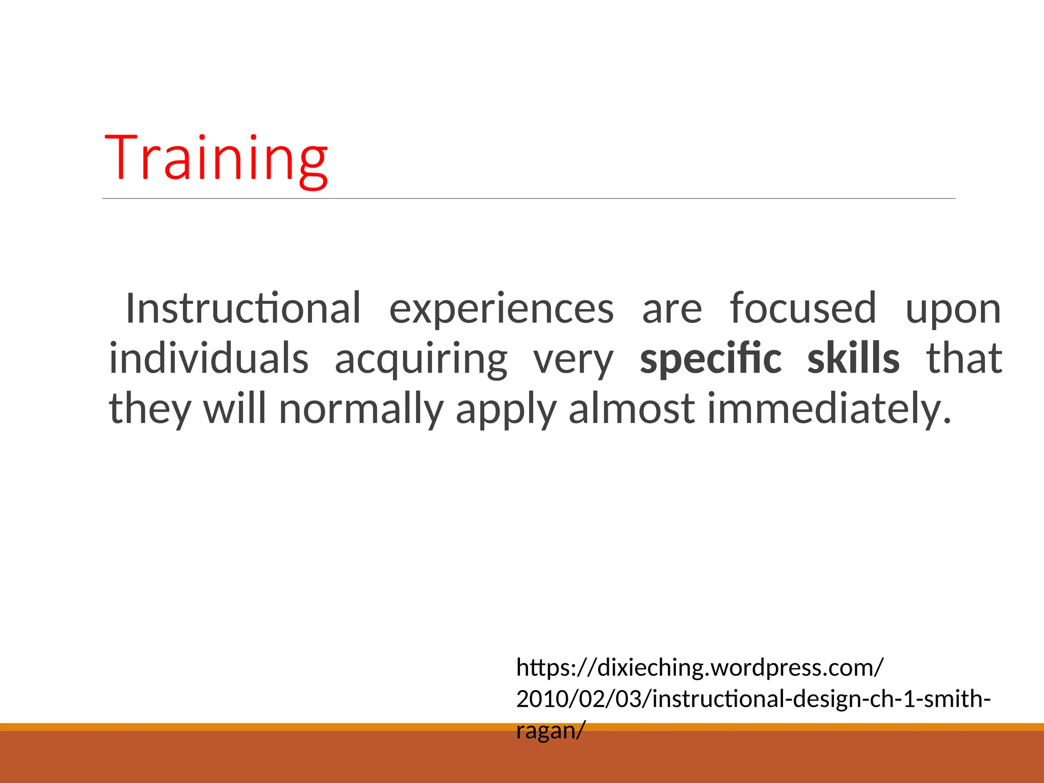 Training
Instructional experiences are focused upon
individuals acquiring very specific skills that
they will normally apply almost immediately.
https://dixieching.wordpress.com/
2010/02/03/instructional-design-ch-1-smith-
ragan/
 