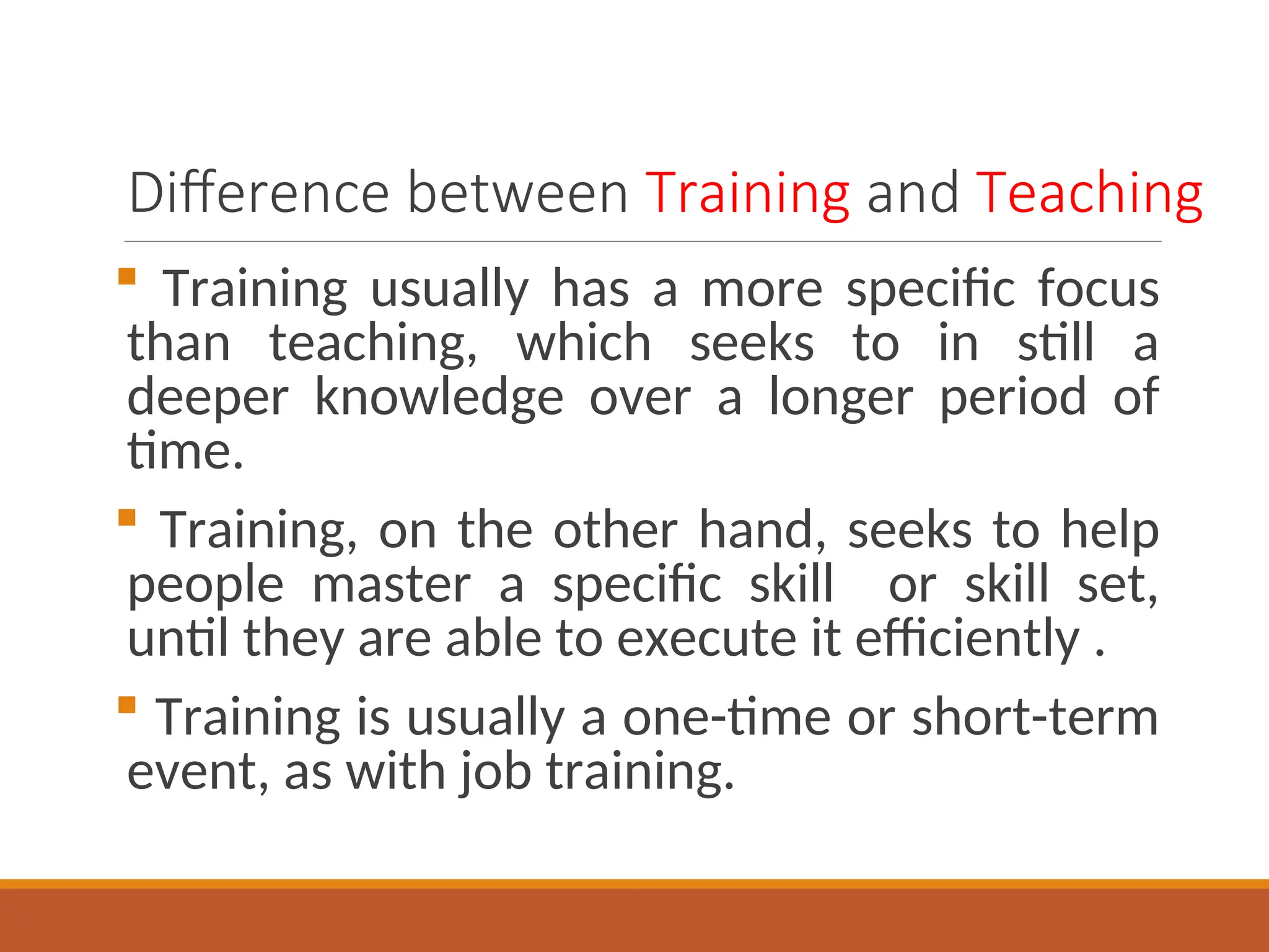 Difference between Training and Teaching
 Training usually has a more specific focus
than teaching, which seeks to in still a
deeper knowledge over a longer period of
time.
 Training, on the other hand, seeks to help
people master a specific skill or skill set,
until they are able to execute it efficiently .
 Training is usually a one-time or short-term
event, as with job training.
 