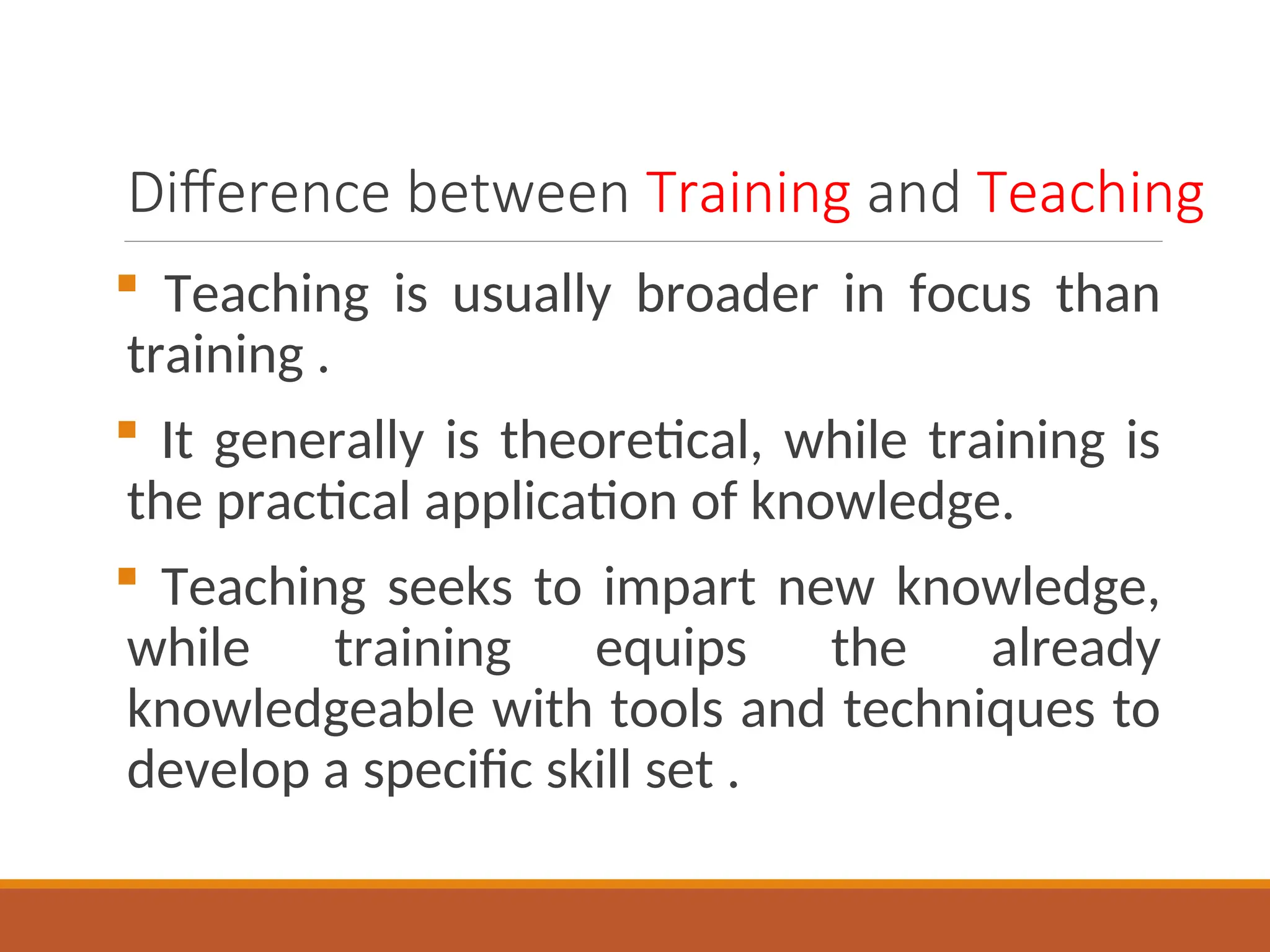 Difference between Training and Teaching
 Teaching is usually broader in focus than
training .
 It generally is theoretical, while training is
the practical application of knowledge.
 Teaching seeks to impart new knowledge,
while training equips the already
knowledgeable with tools and techniques to
develop a specific skill set .
 