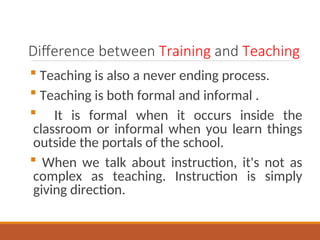 Difference between Training and Teaching
? Teaching is also a never ending process.
? Teaching is both formal and informal .
? It is formal when it occurs inside the
classroom or informal when you learn things
outside the portals of the school.
? When we talk about instruction, it's not as
complex as teaching. Instruction is simply
giving direction.
 