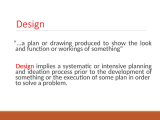 Design
...a plan or drawing produced to show the look
and function or workings of something
Design implies a systematic or intensive planning
and ideation process prior to the development of
something or the execution of some plan in order
to solve a problem.
 