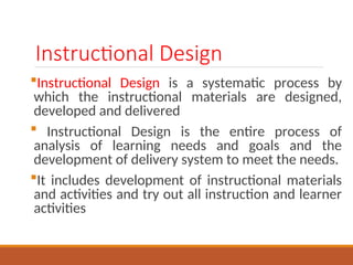 Instructional Design
?Instructional Design is a systematic process by
which the instructional materials are designed,
developed and delivered
? Instructional Design is the entire process of
analysis of learning needs and goals and the
development of delivery system to meet the needs.
?It includes development of instructional materials
and activities and try out all instruction and learner
activities
 