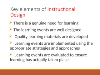 Key elements of Instructional
Design
? There is a genuine need for learning
? The learning events are well designed.
? Quality learning materials are developed
? Learning events are implemented using the
appropriate strategies and approaches
? Learning events are evaluated to ensure
learning has actually taken place.
 