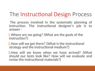 The Instructional Design Process
The process involved in the systematic planning of
instruction. The instructional designers job is to
answer -
1.Where are we going? (What are the goals of the
instruction?)
2.How will we get there? (What is the instructional
strategy and the instructional medium?)
3.How will we know when we have arrived? (What
should our tests look like? How will we evaluate and
revise the instructional materials?)
 