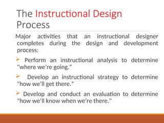 The Instructional Design
Process
Major activities that an instructional designer
completes during the design and development
process:
? Perform an instructional analysis to determine
"where were going.
? Develop an instructional strategy to determine
"how well get there.
? Develop and conduct an evaluation to determine
"how well know when were there."
 
